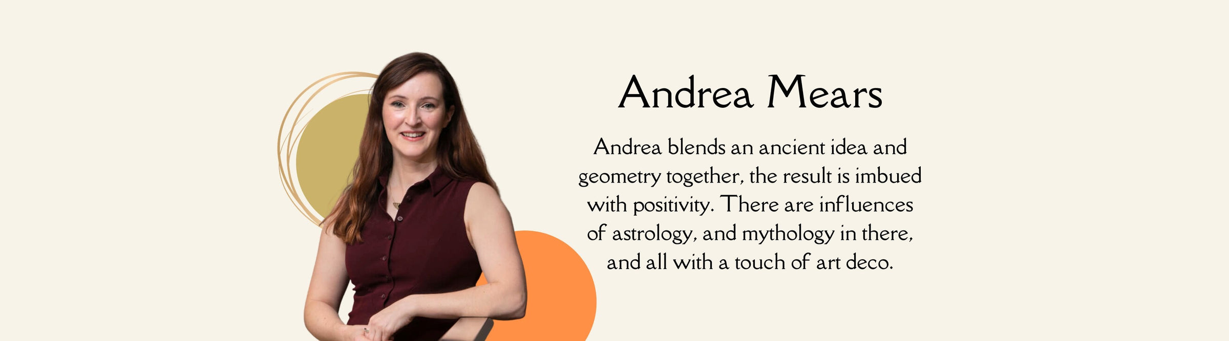 Andrea blends an ancient idea and geometry together, the result is imbued with positivity. There are influences of astrology, and mythology in there, and all with a touch of art deco.