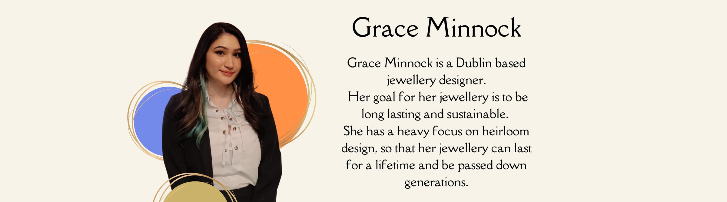 Grace Minnock is a Dublin based jewellery designer.  Her goal for her jewellery is to be long lasting and sustainable.  She has a heavy focus on heirloom design, so that her jewellery can last for a lifetime and be passed down generations.